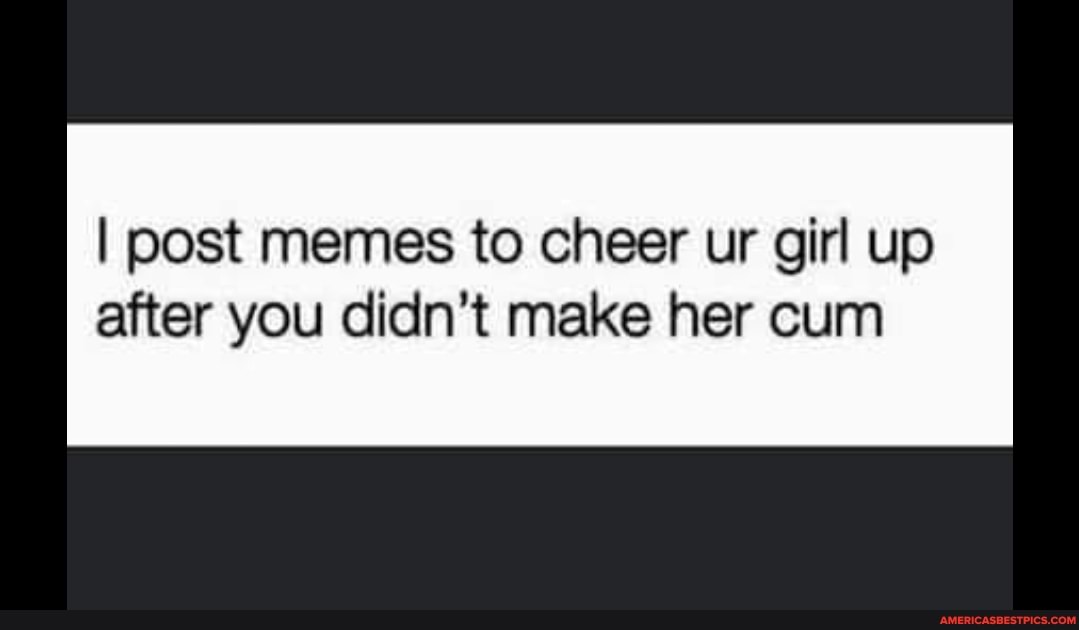 I post memes to cheer ur girl up after you didn't make her cum