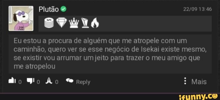Plutão
AA
Eu estou a procura de alguém que me atropele com um caminhão, quero ver se esse negócio de Isekai existe mesmo, se existir vou arrumar um jeito para trazer o meu amigo que me atropelou
Mais