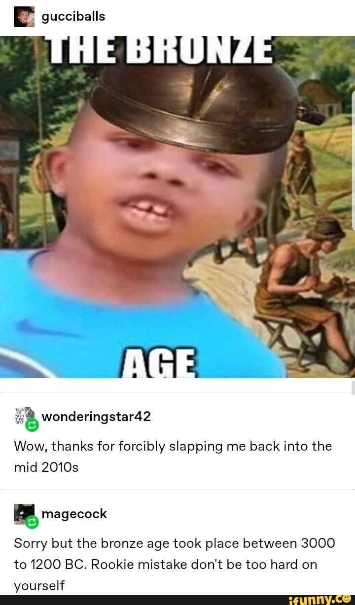 Wow, thanks for forcibly slapping me back into the
mid 2010s
Sorry but the bronze age took place between 3000
to 1200 BC. Rookie mistake don't be too hard on
yourself