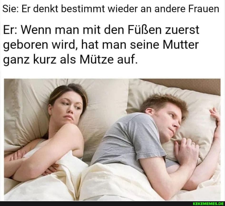 Sie: Er denkt bestimmt wieder an andere Frauen
Er: Wenn man mit den Füßen zuerst
geboren wird, hat man seine Mutter ganz kurz als Mütze auf.