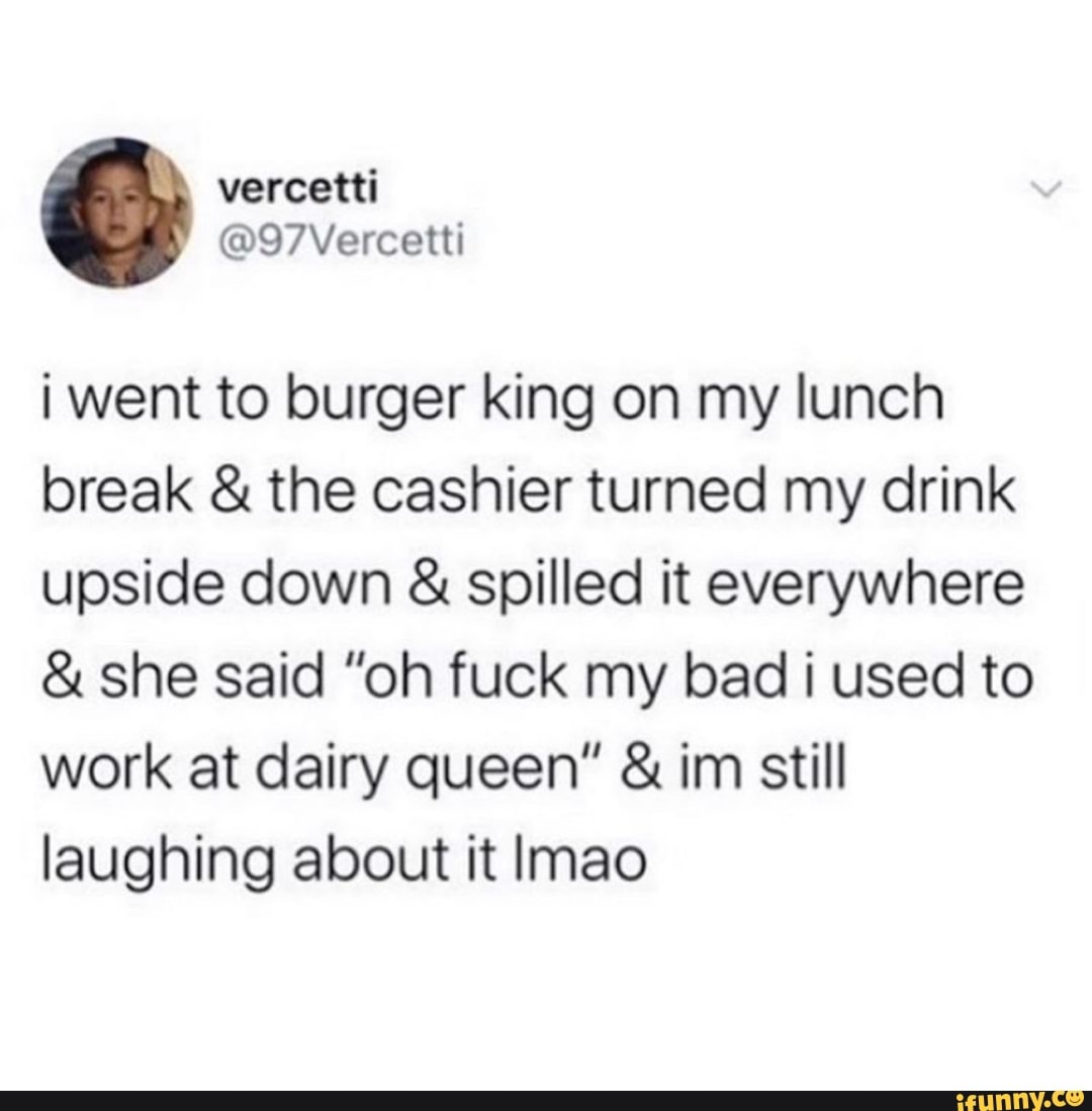 i went to burger king on my lunch
break the cashier turned my drink
upside down spilled it everywhere she said "oh fuck my bad i used to
work at dairy queen" im still
laughing about it lmao