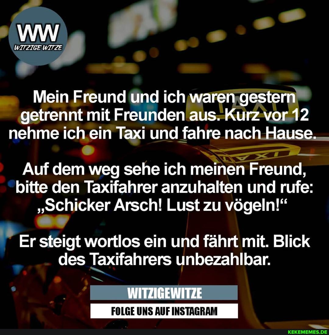 Pr
Mein Freund und ich waren gestern getrennt mit Freunden aus. Kurz vor 12 nehme ich ein Taxi und fahre nach Hause.
Auf dem weg sehe ich meinen Freund, bitte den Taxifahrer anzuhalten und rufe:
"Schicker Arsch! Lust zu vögeln!"
Er steigt wortlos ein und fährt mit. Blick des Taxifahrers unbezahlbar.
WITZIGEWITZE
FOLGE UNS AUF INSTAGRAM