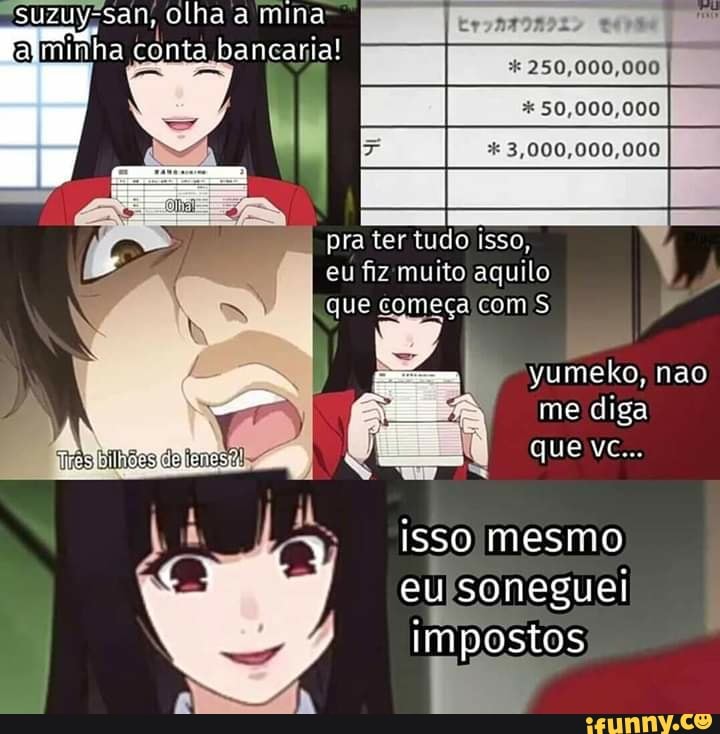 "suzuyssan, olha a mina
Q .
minha conta bancaria!
* 250,000,000
50,000,000
3,000,000,000
pra ter tudo isso, eu fiz muito aquilo que começa com S
yumeko, não me diga que vc...
isso mesmo eusonegu ei impostos