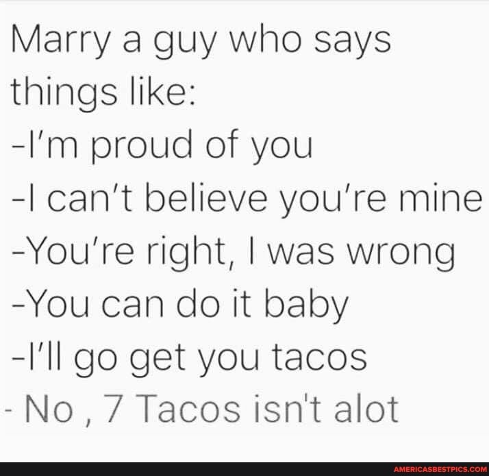 Marry a guy who says things like:
-I'm proud of you
-I can't believe you're mine
-You're right, I was wrong
-You can do it baby
-I'll go get you tacos
-No, 7 Tacos isn't alot