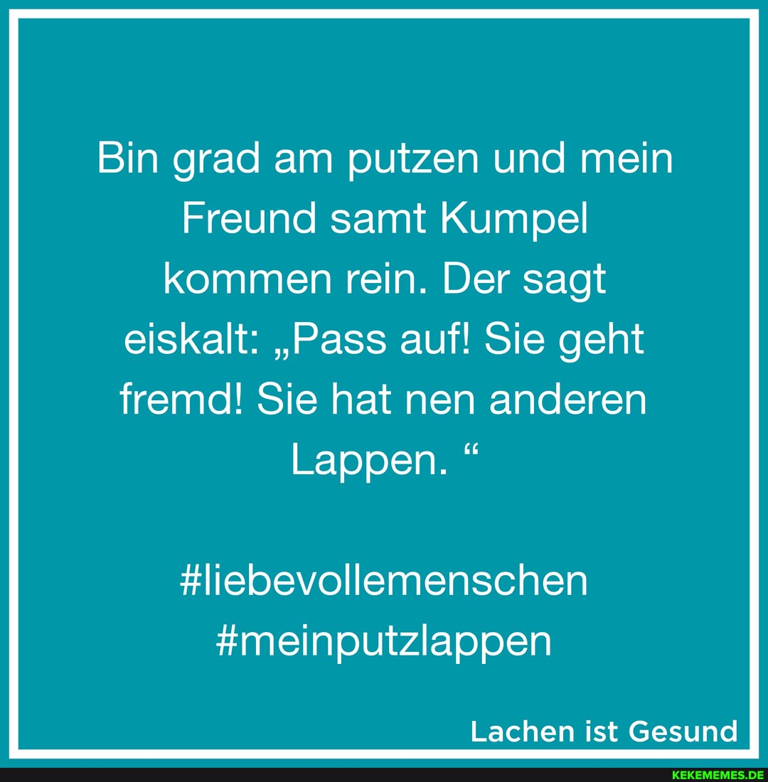 Bin grad am putzen und mein
Freund samt Kumpel kommen rein. Der sagt eiskalt: "Pass auf! Sie geht
fremd! Sie hat nen anderen
Lappen. "
#liebevollemenschen
#meinputzlappen
Lachen ist Gesund