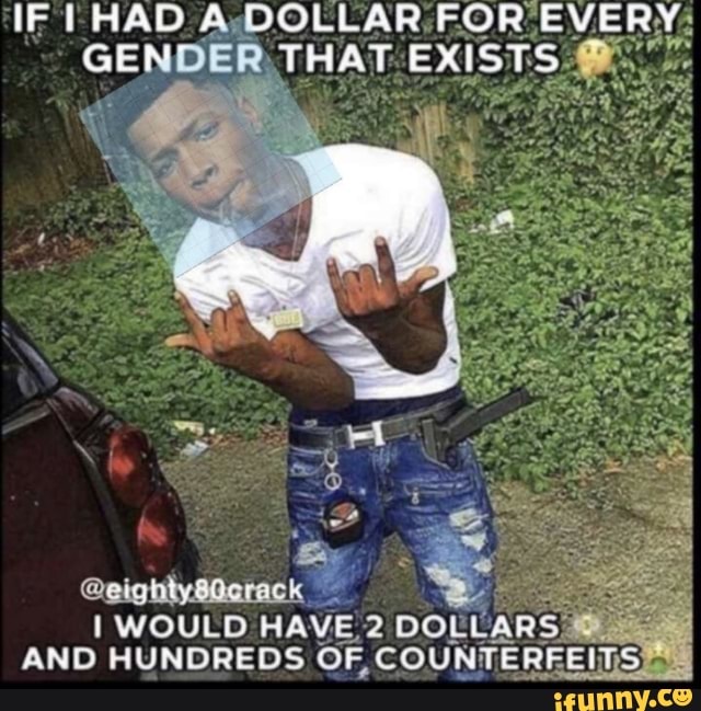 IF HAD DOLLAR FOR EVERY GENDER THAT EXISTS
AND HUNDREDS WOULD OF, COUNTERFEITS)