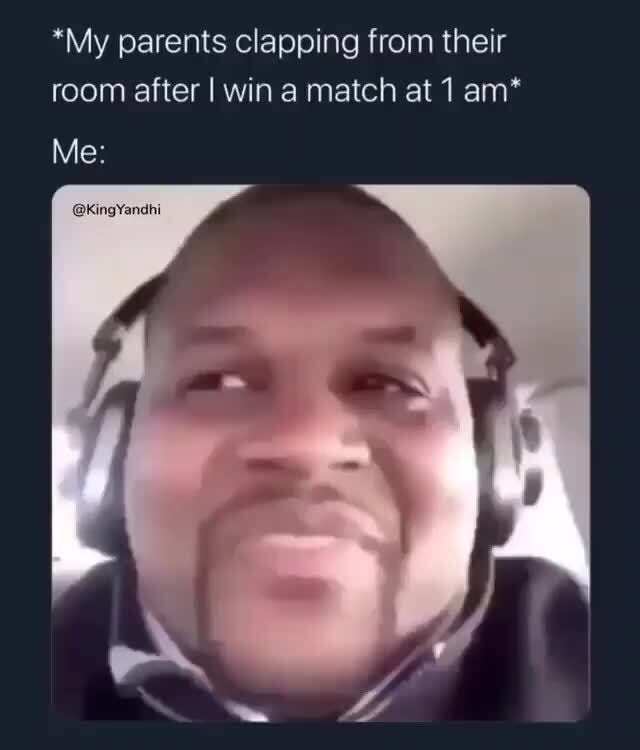 *My parents clapping from their room after I win a match at 1 am ...