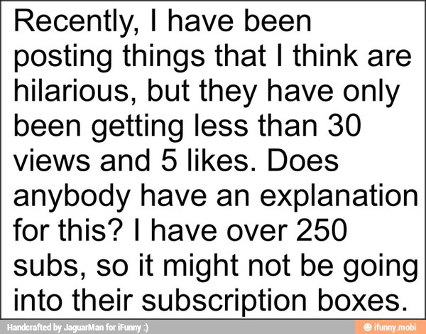 Recently, I have been
posting things that I think are
hilarious, but they have only
been getting less than 30
views and 5 likes. Does
anybody have an explanation
for this? I have over 250
subs, so it might not be going
into their subscription boxes.