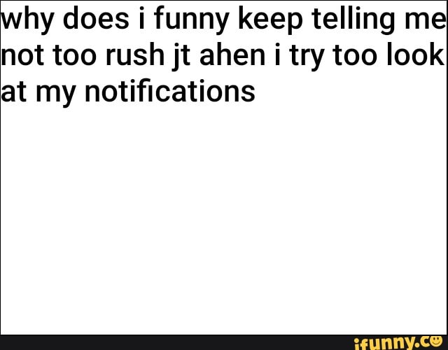 why does i funny keep telling me not too rush jt ahen i try too look at my notifications