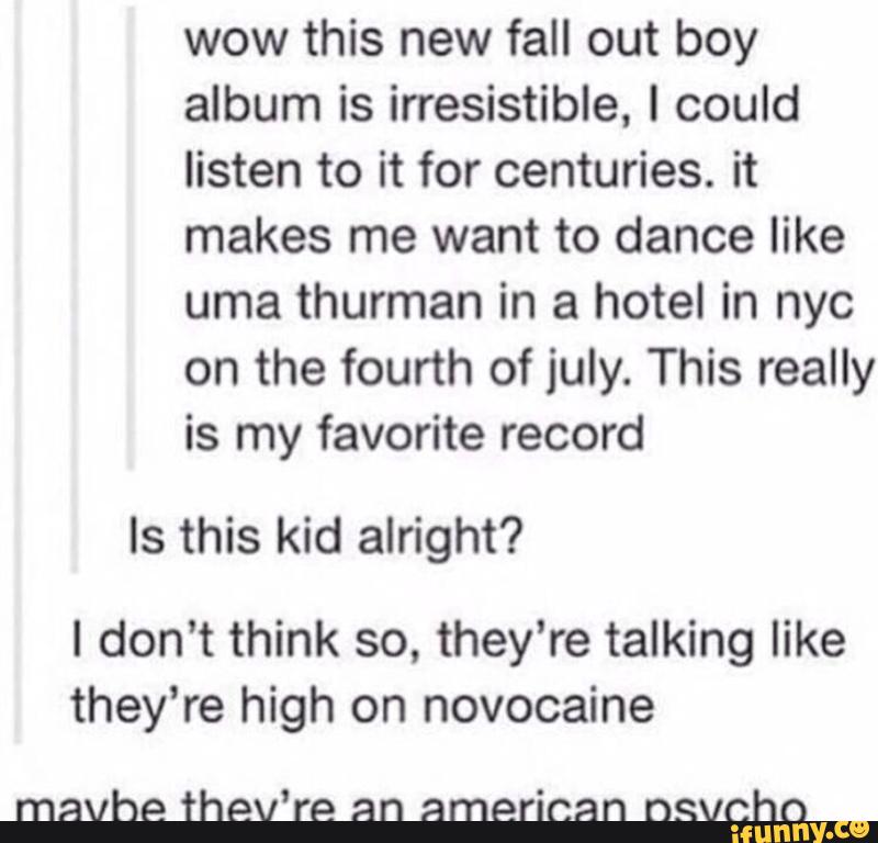 wow this new fall out boy
album is irresistible, I could
listen to it for centuries. it
makes me want to dance like
uma thurman in a hotel in nyc
on the fourth of july. This really
is my favorite record
Is this kid alright?
I don't think so, they're talking like
they’re high on novocaine
mavhe thev‘re an american nsvchn