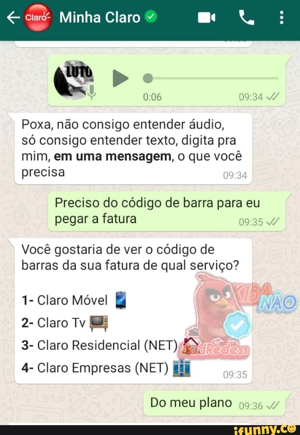 e
Poxa, não consigo entender áudio,
só consigo entender texto, digita pra
mim, em uma mensagem, o que você
precisa
Preciso do código de barra para eu
pegar a fatura
19:35 4
Você gostaria de ver o código de
barras da sua fatura de qual serviço?
1- Claro Móvel
2- Claro Tv EB
3- Claro Residencial (NET) Ba:
4- Claro Empresas (NET) (iif
Do meu plano
59:35