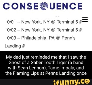 New York, NY @ Terminal 5
New York, NY @ Terminal 5 #
Philadelphia, PA Penn's
Landing
My dad just reminded me that I saw the
Ghost of a Saber Tooth Tiger (a band
with Sean Lennon), Tame Impala, and the Flaming Lips at Penns Landing once