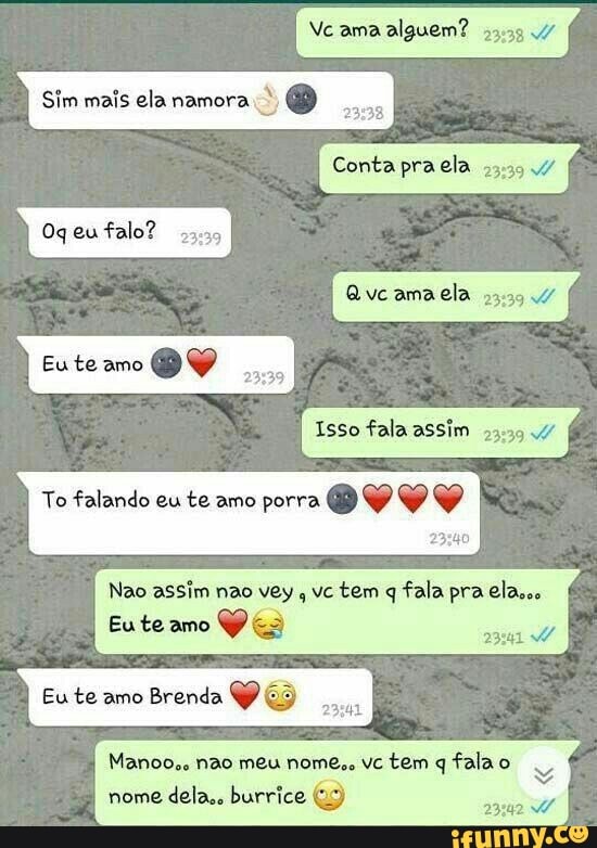 ama alguem?
Sim mais ela
Conta praela vc ama ela mo
Ogeufalo?
Eute amo
vc ama ela
Isso fala assim
To falando eu te amo porra VY
23340
Nao assim não vey vc tem q fala pra elass
Eute amo
Eu te amo Brenda
Manoo.. não meu nome,. tem fala nome dela,. burrice (2)
2341