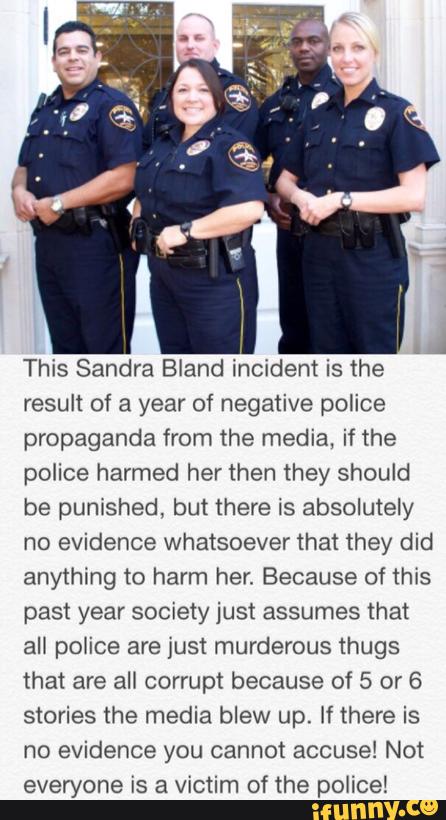 This Sandra Bland incident is the
result of a year of negative police
propaganda from the media, if the
police harmed her then they should
be punished, but there is absolutely
no evidence whatsoever that they did
anything to harm her. Because of this
past year society just assumes that
ali poiice are just murderous thugs
that are all corrupt because of 5 or 6
stories the media blew up. If there is
no evidence you cannot accuse! Not
everyone is a victim of the police!