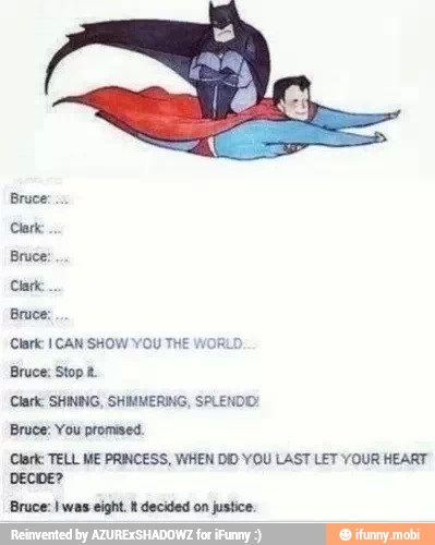Bruce:
Bruce:
'Clark 1 CAN SHOW YOU THE WOR
Bruce; Stop t.
Clark: SHINBIG, SHIMMERING, SPLENDO:
Bruce: You promised.
Clark: TELL ME PRINCESS, WHEN DID YOU LAST LET YOUR HEART
DECIDE?
Bruce: was eight. R decided on justice.