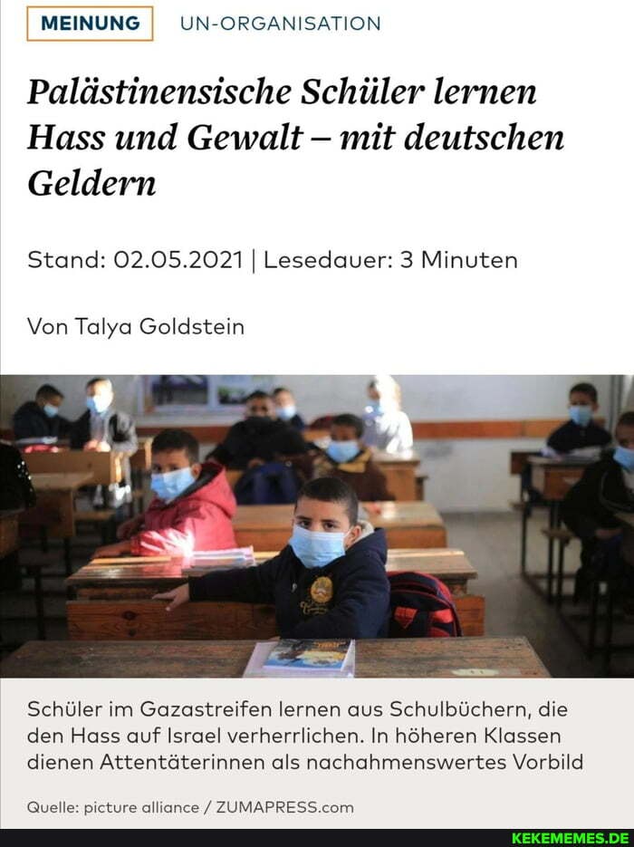 I MEINUNG UN-ORGANISATION
Palästinensische Schüler lernen
Hass und Gewalt - mit deutschen
Geldern
Stand: 02.05.2021 Lesedauer: 3 Minuten
Von Talya Goldstein
Schüler im Gazastreifen lernen aus Schulbüchern, die den Hass auf Israel verherrlichen. In höheren Klassen dienen Attentäterinnen als nachahmenswertes Vorbild
allinnre