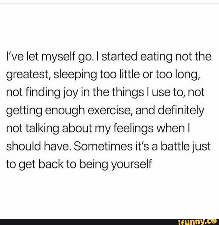 I Ve Let Myself Go I Started Eating Not The Greatest Sleeping Too Little Or Too Long Not Finding Joy In The Things I Use To Not Getting Enough Exercise And Definitely Not