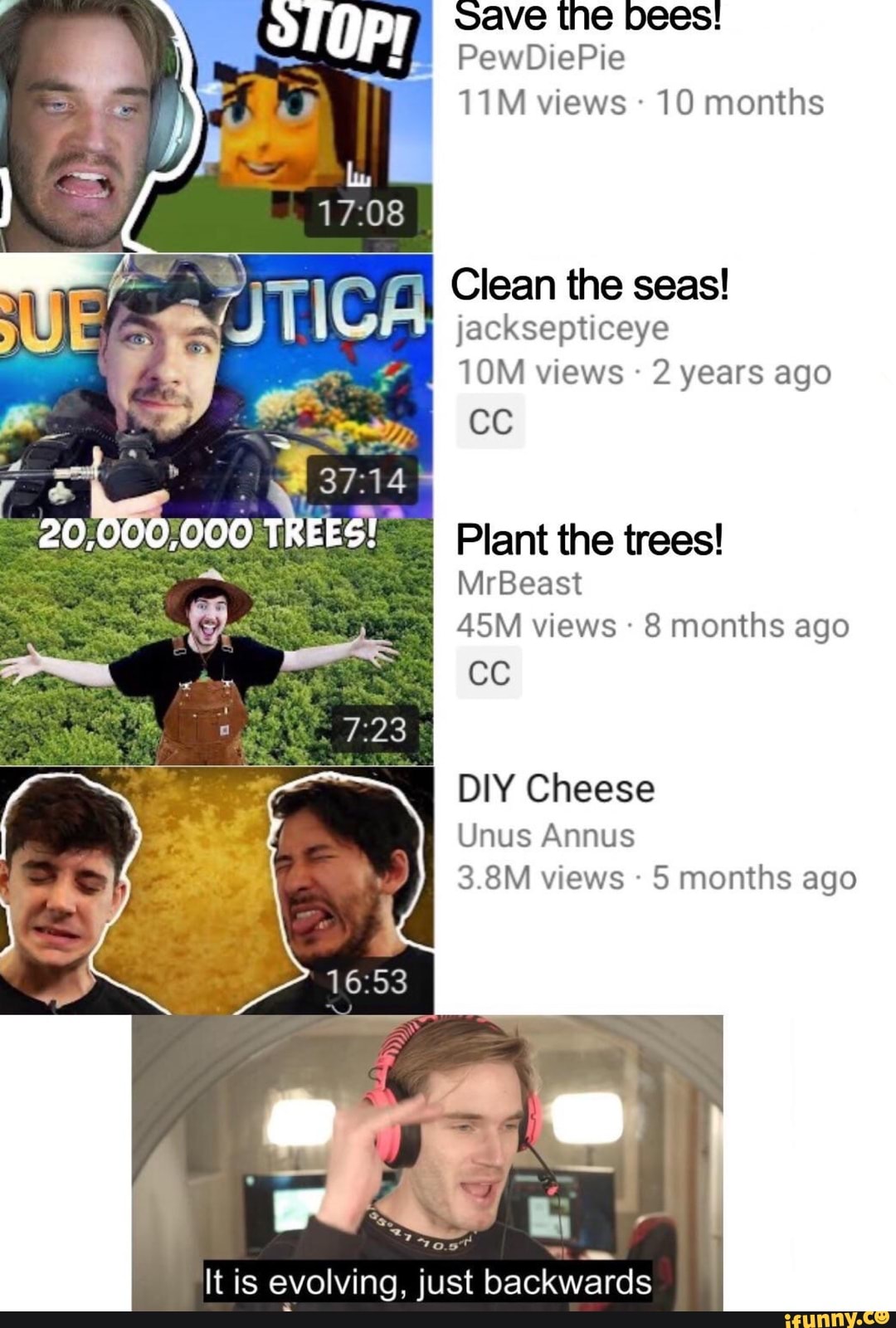 oave the bees!
11M views 10 months
Clean the seas!
jacksepticeye
10M views 2 years ago
cc
Plant the trees!
45M views 8 months ago
0
DIY Cheese
Unus Annus
5 months ago
It is evolving, just
backwards