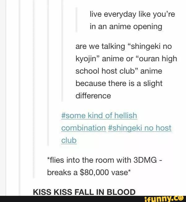 live everyday like you’re
in an anime opening
are we talking “shingeki no
kyojin" anime or “ouran high
school host club” anime
because there is a slight
difference
#some kind of hellish
combination #shingeki no host
cíub
*flies into the room with BDMG
-
breaks a
$80,000 vase‘
KISS KISS FALL IN BLOOD