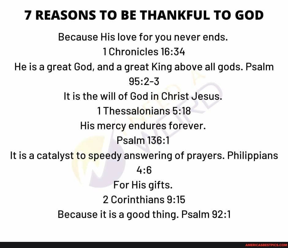 7 REASONS TO BE THANKFUL TO GOD
Because His love for you never ends.
Chronicles
He is a great God, and a great King above all gods. Psalm
It is the will of God in Christ Jesus.
1 Thessalonians
His mercy endures forever.
Psalm
It is a catalyst to speedy answering of prayers. Philippians
For His gifts.
2 Corinthians
Because it is a good thing. Psalm