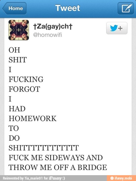 OH
SHIT
I
FUCKING
FORGOT
I
HAD
HOMEWORK
TO
DO
FUCK ME SIDEWAYS AND
THROW ME OFF A BRIDGE