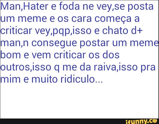 Man,Hater e foda ne vey,se posta
um meme e os cara começa a
criticar vey,pqp,isso e chato d+
man,n consegue postar um meme
bom e vem criticar os dos
outros,isso q me da raiva,isso pra
mim e muito ridiculo...