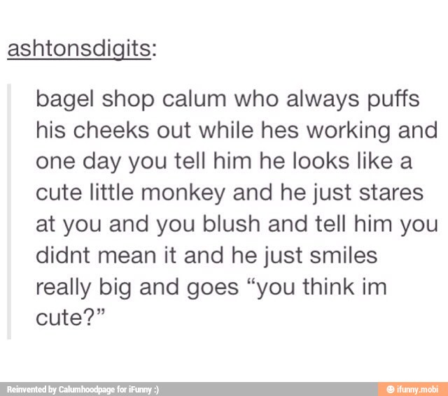 ashtonsdigits:
bagel shop calum who always puffs
his cheeks out while hes working and
one day you tell him he looks like a
cute little monkey and he just stares
at you and you blush and tell him you
didnt mean it and he just smiles
really big and goes "you think im