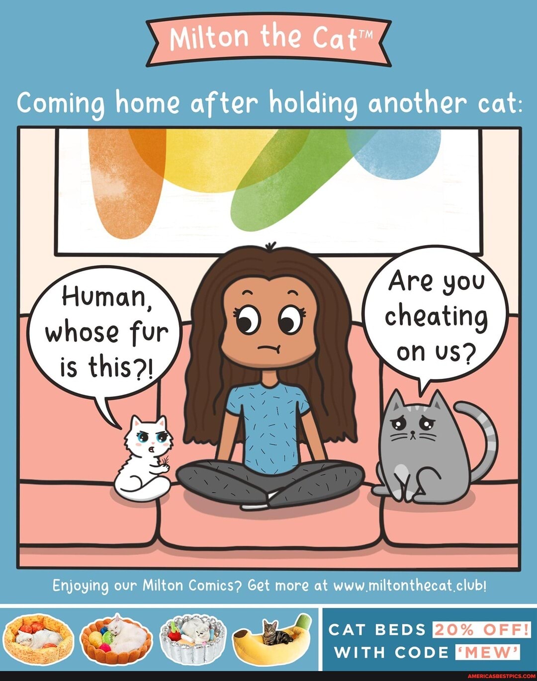 Milton the Cat
Coming home after holding another cat:
Fluman,
whose fur
is this?!
Are you
on US?
Enjoying our Milton Comics? Get more at www miltonthecat.clubl
CAT BEDS
WITH CODE {MEW?
