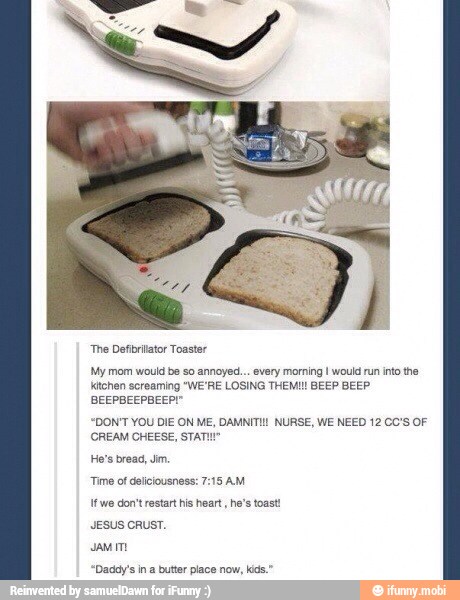 "The Defibrilator Toaster
My mom would be so annoyed... every morning I woul run into the
ktchen screaming "WE'RE LOSING THEM! BEEP BEEP
BEEPBEEPBEEPI"
"DON'T YOU DIE ON ME, DAMNITI NURSE, WE NEED 12 CC'S OF
(CREAM CHEESE, STATI"
Time of delicousness: 7:18 AM
tt we don't restart his heart, he's toast
JESUS CRUST.
"Daddy's in a butter place now, kids."