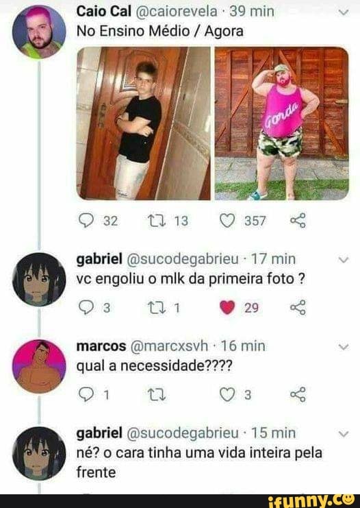 Caio Cal (Dcaiorevela 39 min
No Ensino Médio / Agora
is Dom
gabriel (Qsucodegabrieu - 17 min vc engoliu o mlk da primeira foto ?
Os
marcos (Omarcxsvh 16 min qual a necessidade????
gabriel Qsucodegabrieu 15 min né? o cara tinha uma vida inteira pela frente