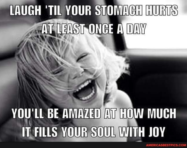 LAUGH 'TIL YOUR STOMAGHIHURIS AT LEASRONCE ANG
YOU'LL BE AMAZED AT HOW MUCH IT FILLS YOUR SOUL WITH JOY