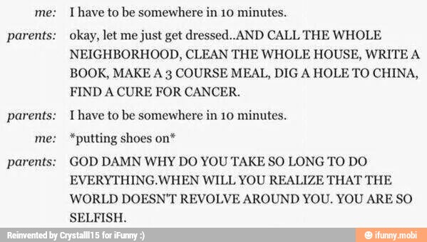 parents:
parents:
parents:
I have to be somewhere in 10 minutes.
okay, let me just get dressed..AND CALL THE WHOLE
NEIGHBORHOOD, CLEAN THE WHOLE HOUSE, WRITE A
BOOK, MAKE A 3 COURSE MEAL, DIG A HOLE TO CHINA,
FIND A CURE FOR CANCER.
T have to be somewhere in 10 minutes.
*putting shoes on*
GOD DAMN WHY DO YOU TAKE SO LONG TO DO
EVERYTHING.WHEN WILL YOU REALIZE THAT THE
WORLD DOESN'T REVOLVE AROUND YOU. YOU ARE SO
SELFISH.