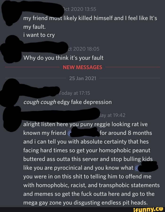 my friend most likely killed himself and I feel like It's my fault.
i want to cry
t 2020
Why do you think it's your fault
NEW MESSAGES
25 Jan 2021
foday at
cough cough edgy fake depression
lay at alright listen here you puny reggie looking rat ive known my friend for around 8 months and i can tell you with absolute certainty that hes facing hard times so get your homophobic peanut buttered ass outta this server and stop bulling kids like you are pyrocinical and you know what you were in on this shit to telling him to offend me with homophobic, racist, and transphobic statements
and memes so get the fuck outta here and go to the