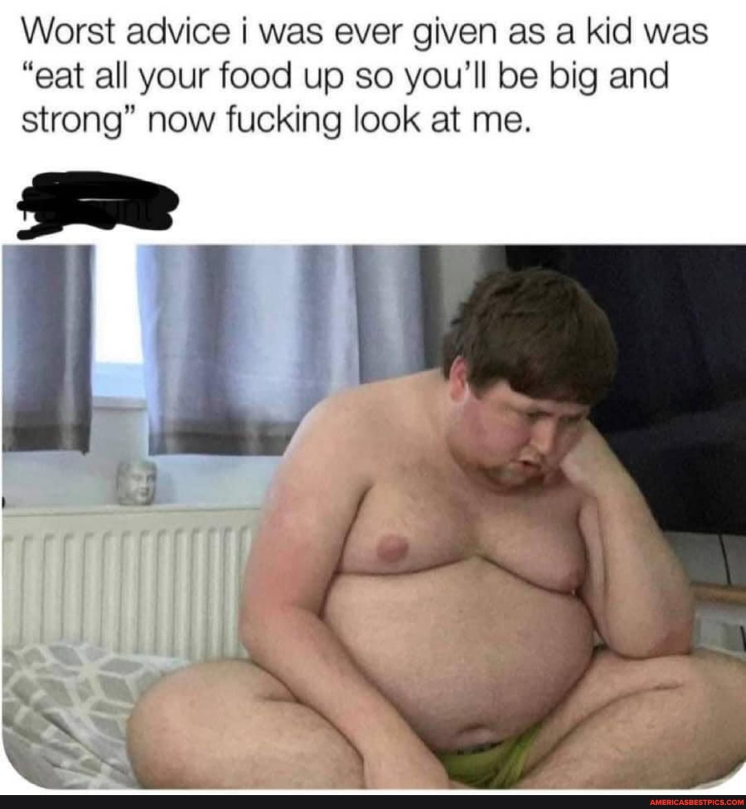 Worst advice I was ever given as a kid was
"eat all your food up so you'll be big and strong" now fucking look at me.