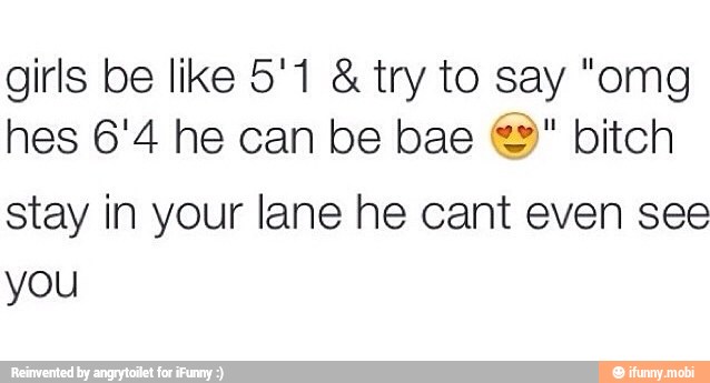 girls be like 5'1 try to say "omg
hes 6'4 he can be bae 49" bitch
stay in your lane he cant even see
you