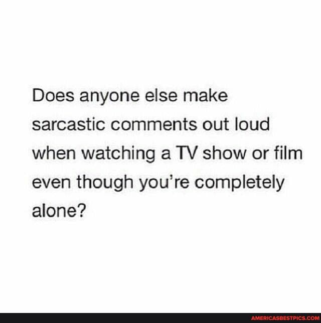 Does anyone else make sarcastic comments out loud when watching a TV show or film even though you're completely alone?