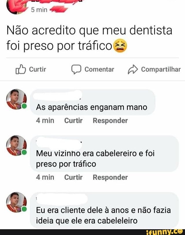q sm
Não acredito que meu dentista foi preso por tráfico
Curtir Comentar Compartilhar
As aparências enganam mano
min Curtir Responder
Meu vizinho era cabelereiro e foi preso por tráfico
min Curtir Responder
Eu era cliente dele à anos e não fazia ideia que ele era cabeleleiro