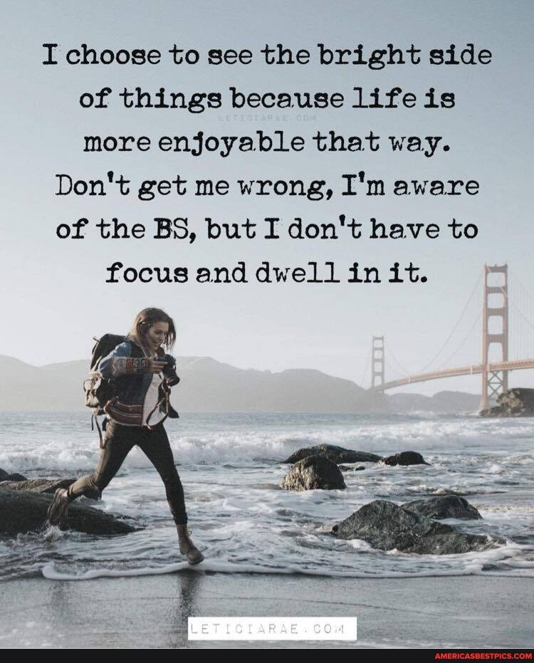 I choose to see the bright side of things because life is more enjoyable that way.
Don't get me wrong, I'm aware of the BS, but I don't have to focus and dwell in it.