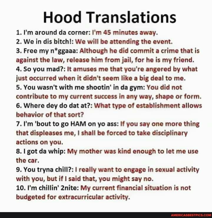 Hood Translations
1. I'm around da corner: I'm 45 minutes away.
2. We in dis bitch!: We will be attending the event.
3. Free my n*ggaaa: Although he did commit a crime that is against the law, release him from jail, for he is my friend.
4. So you mad?: It amuses me that you're angered by what just occurred when it didn't seem like a big deal to me.
5. You wasn't with me shootin' in da gym: You did not contribute to my current success in any way, shape or form.
6. Where dey do dat at?: What type of establishment allows behavior of that sort?
7. I'm 'bout to go HAM on yo ass: If you say one more thing that displeases me, I shall be forced to take disciplinary actions on you.
I got da whip: My mother was kind enough to let me use the car.
9. You tryna chill?: I really want to engage in sexual activity with you, but if I said that, you might say no.
10. I'm chillin' 2nite: My current financial situation is not budgeted for extracurricular activity.