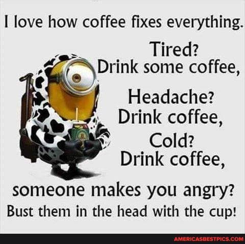 I love how coffee fixes everything.
Tired?
Drink some coffee,
Headache?
Drink coffee,
Cold?
Drink coffee,
someone makes you angry?
Bust them in the head with the cup!