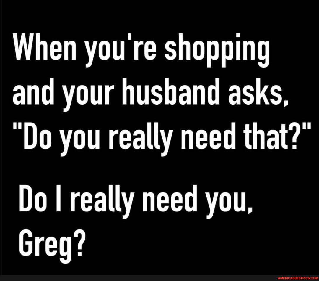 When you re shopping and your husband asks,
"Do you really need that?"
Do I really need you,
Greg?