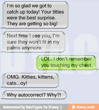 catch up today! Your titties
were the best surprise.
They are getting so big!
Next time I see you, I'm
sure they won't fit in my
palms anymore.
"LOL, I don't remember"
you touching my chest.
(OMG. Kitties, kittens, TN
Why autocorrect? Why?!