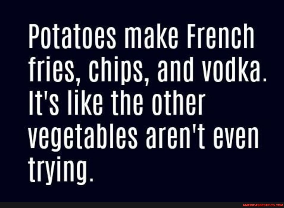 Potatoes make French fries, chips, and vodka.
It's like the other vegetables aren't even trying.