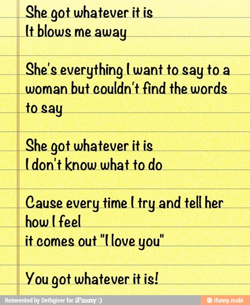 She got whatever it is
It blows me away
She's everything I want to say toa
woman
but couldn't find the words
to say
She got whatever itis
[don't know what to do
Cause every time [try and tellher
how I feel
it comes out "love you"
You got whatever it is!