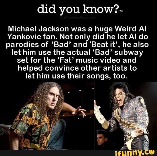 did you know?.
Michael Jackson was a huge Weird Al
Yankovic fan. Not only did he let Al do
parodies of 'Bad' and 'Beat it', he also
let him use the actual 'Bad' subway
set for the 'Fat' music video and
helped convince other artists to
let him use their songs, too.
