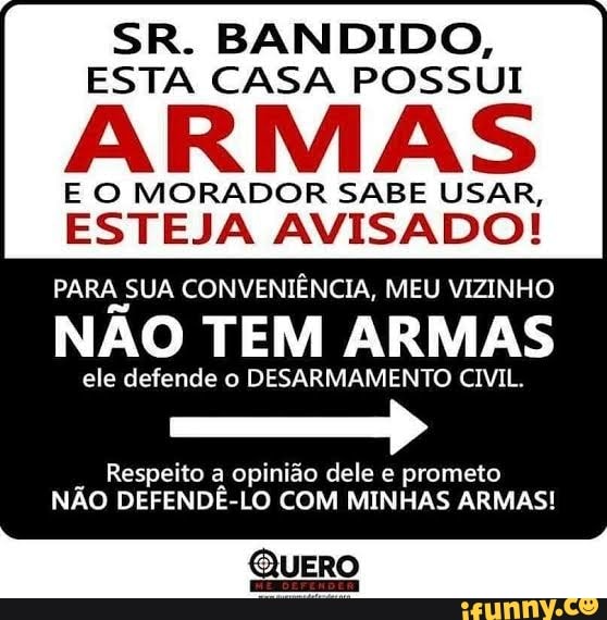 SR. BANDIDO,
ESTA CASA POSSUI
ARMAS
E O MORADOR SABE USAR,
ESTEJA AVISADO!
PARA SUA CONVENIÊNCIA, MEU VIZINHO
NÃO TEM ARMAS
ele defende o DESARMAMENTO CIVIL.
Respeito a opinião dele e prometo
NÃO DEFENDÊ-LO COM MINHAS ARMAS!