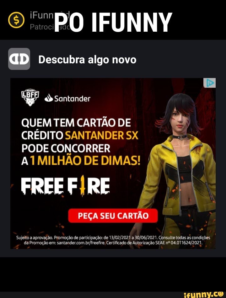 O PO IFUNNY
aD Descubra algo novo
Santonder
QUEM TEM CARTÃO DE CRÉDITO SANTANDER SX PODE CONCORRER ATMILHAO DE DIMAS!
FREE RE
PEÇA SEU CARTÃO
Sujeito a. da provo. Certificado de Autorização Consulte SEAE todas as condições da Promoção em: Certificado de Autorização SEAE nº 04,011624)