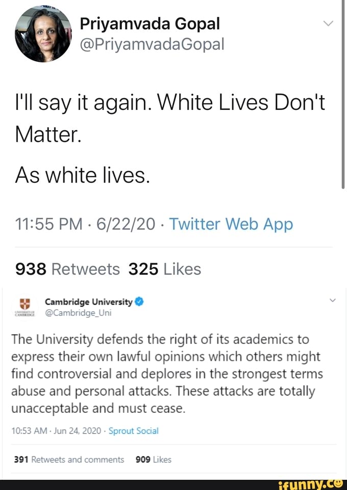 Priyamvada Gopal
É
I'll say it again. White Lives Don't
Matter.
As white lives.
11:55 PM
Twitter Web App
938 Retweets 325 Likes
4 Cambridge University x
~@Cambridge_Uni
The University defends the right of its academics to
express their own lawful opinions which others might
find controversial and deplores in the strongest terms
abuse and personal attacks. These attacks are totally
unacceptable and must cease.
Sprout Social
391 Re ets and comments 909 Likes