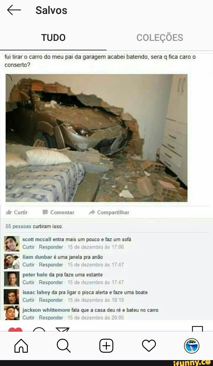 TUDO COLEÇÕES
irar o carro do meu pai da garagem acabei batendo, sera q fica caro o
conserto?
dr Curtir HE Comentar A
Compartilhar
55 pessoas curtiram isso.
scott mecall entra mais um pouco e faz um sofá
Curtir Responder
15 de k
17:06
liam dunbar é uma janela pra anão
xy Curtir
Responder
15 de de às
17:47
Py peter hale da pra faze uma estante
BAM
Curtir Responder
15 de dezembro
as
17-4
isaac lahey da pra ligar o pisca alerta e faze uma boate
Curtir
Responder
15 de dezemb 18:19
jackson whittemore fala que a casa deu ré e bateu no carro
Curtir- Responder 15 de de b