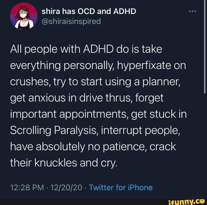 shira has OCD and ADHD EH @shiraisinspired
All people with ADHD do is take everything personally, hyperfixate on crushes, try to start using a planner, get anxious in drive thrus, forget important appointments, get stuck in
Scrolling Paralysis, interrupt people, nave absolutely no patience, crack their knuckles and cry.
PM - - Twitter for iPhone